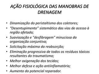 AÇÃO FISIOLÓGICA DAS MANOBRAS DE
DRENAGEM
• Dinamização do peristaltismo dos coletores;
• “Desentupimento” sistemático das vias de acesso à
região afetada;
• Suaviazação e "desfibragem" minuciosa da
organização conjuntiva;
• Solicitação máxima da reabsorção;
• Eliminação progressiva de todos os resíduos tóxicos
resultantes do traumatismo;
• Melhor oxigenação dos tecidos;
• Melhor defesa e ação antiinflamatória;
• Aumento do potencial reparador.
 