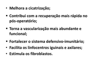 • Melhora a cicatrização;
 Contribui com a recuperação mais rápida no
pós-operatório;
 Torna a vascularização mais abundante e
funcional;
 Fortalecer o sistema defensivo-imunitário;
• Facilita os linfocentros iguinais e axilares;
• Estimula os fibroblastos.
 
