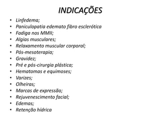 INDICAÇÕES
• Linfedema;
• Paniculopatia edemato fibro esclerótica
• Fadiga nos MMII;
• Algias musculares;
• Relaxamento muscular corporal;
• Pós-mesoterapia;
• Gravidez;
• Pré e pós-cirurgia plástica;
• Hematomas e equimoses;
• Varizes;
• Olheiras;
• Marcas de expressão;
• Rejuvenescimento facial;
• Edemas;
• Retenção hídrica.
 