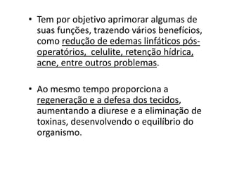 • Tem por objetivo aprimorar algumas de
suas funções, trazendo vários benefícios,
como redução de edemas linfáticos pós-
operatórios, celulite, retenção hídrica,
acne, entre outros problemas.
• Ao mesmo tempo proporciona a
regeneração e a defesa dos tecidos,
aumentando a diurese e a eliminação de
toxinas, desenvolvendo o equilíbrio do
organismo.
 