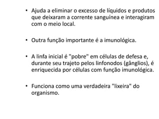• Ajuda a eliminar o excesso de líquidos e produtos
que deixaram a corrente sanguínea e interagiram
com o meio local.
• Outra função importante é a imunológica.
• A linfa inicial é "pobre" em células de defesa e,
durante seu trajeto pelos linfonodos (gânglios), é
enriquecida por células com função imunológica.
• Funciona como uma verdadeira "lixeira" do
organismo.
 
