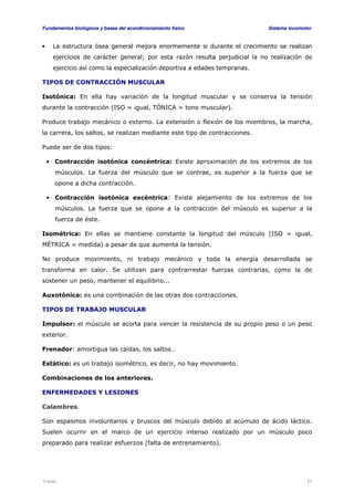 Fundamentos biológicos y bases del acondicionamiento físico Sistema locomotor 
• La estructura ósea general mejora enormemente si durante el crecimiento se realizan 
ejercicios de carácter general; por esta razón resulta perjudicial la no realización de 
ejercicio así como la especialización deportiva a edades tempranas. 
TIPOS DE CONTRACCIÓN MUSCULAR 
Isotónica: En ella hay variación de la longitud muscular y se conserva la tensión 
durante la contracción (ISO = igual, TÓNICA = tono muscular). 
Produce trabajo mecánico o externo. La extensión o flexión de los miembros, la marcha, 
la carrera, los saltos, se realizan mediante este tipo de contracciones. 
Puede ser de dos tipos: 
• Contracción isotónica concéntrica: Existe aproximación de los extremos de los 
músculos. La fuerza del músculo que se contrae, es superior a la fuerza que se 
opone a dicha contracción. 
• Contracción isotónica excéntrica: Existe alejamiento de los extremos de los 
músculos. La fuerza que se opone a la contracción del músculo es superior a la 
fuerza de éste. 
Isométrica: En ellas se mantiene constante la longitud del músculo (ISO = igual, 
MÉTRICA = medida) a pesar de que aumenta la tensión. 
No produce movimiento, ni trabajo mecánico y toda la energía desarrollada se 
transforma en calor. Se utilizan para contrarrestar fuerzas contrarias, como la de 
sostener un peso, mantener el equilibrio... 
Auxotónica: es una combinación de las otras dos contracciones. 
TIPOS DE TRABAJO MUSCULAR 
Impulsor: el músculo se acorta para vencer la resistencia de su propio peso o un peso 
exterior. 
Frenador: amortigua las caídas, los saltos… 
Estático: es un trabajo isométrico, es decir, no hay movimiento. 
Combinaciones de los anteriores. 
ENFERMEDADES Y LESIONES 
Calambres. 
Son espasmos involuntarios y bruscos del músculo debido al acúmulo de ácido láctico. 
Suelen ocurrir en el marco de un ejercicio intenso realizado por un músculo poco 
preparado para realizar esfuerzos (falta de entrenamiento). 
Viñals 11 
 