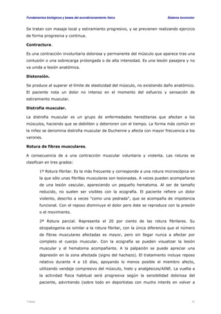 Fundamentos biológicos y bases del acondicionamiento físico Sistema locomotor 
Se tratan con masaje local y estiramiento progresivo, y se previenen realizando ejercicio 
de forma progresiva y continua. 
Contractura. 
Es una contracción involuntaria dolorosa y permanente del músculo que aparece tras una 
contusión o una sobrecarga prolongada o de alta intensidad. Es una lesión pasajera y no 
va unida a lesión anatómica. 
Distensión. 
Se produce al superar el límite de elasticidad del músculo, no existiendo daño anatómico. 
El paciente nota un dolor no intenso en el momento del esfuerzo y sensación de 
estiramiento muscular. 
Distrofia muscular. 
La distrofia muscular es un grupo de enfermedades hereditarias que afectan a los 
músculos, haciendo que se debiliten y deterioren con el tiempo. La forma más común en 
la niñez se denomina distrofia muscular de Duchenne y afecta con mayor frecuencia a los 
varones. 
Rotura de fibras musculares. 
A consecuencia de a una contracción muscular voluntaria y violenta. Las roturas se 
clasifican en tres grados: 
1º Rotura fibrilar. Es la más frecuente y corresponde a una rotura microscópica en 
la que sólo unas fibrillas musculares son lesionadas. A veces pueden acompañarse 
de una lesión vascular, apareciendo un pequeño hematoma. Al ser de tamaño 
reducido, no suelen ser visibles con la ecografía. El paciente refiere un dolor 
violento, descrito a veces como una pedrada, que se acompaña de impotencia 
funcional. Con el reposo disminuye el dolor pero éste se reproduce con la presión 
o el movimiento. 
2ª Rotura parcial. Representa el 20 por ciento de las rotura fibrilares. Su 
etiopatogenia es similar a la rotura fibrilar, con la única diferencia que el número 
de fibras musculares afectadas es mayor, pero sin llegar nunca a afectar por 
completo el cuerpo muscular. Con la ecografía se pueden visualizar la lesión 
muscular y el hematoma acompañante. A la palpación se puede apreciar una 
depresión en la zona afectada (signo del hachazo). El tratamiento incluye reposo 
relativo durante 4 a 10 días, apoyando lo menos posible el miembro afecto, 
utilizando vendaje compresivo del músculo, hielo y analgésicos/AINE. La vuelta a 
la actividad física habitual será progresiva según la sensibilidad dolorosa del 
paciente, advirtiendo (sobre todo en deportistas con mucho interés en volver a 
Viñals 12 
 