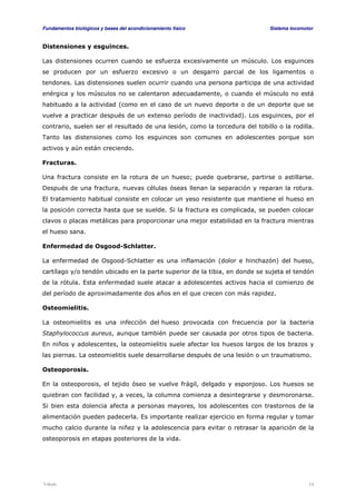 Fundamentos biológicos y bases del acondicionamiento físico Sistema locomotor 
Distensiones y esguinces. 
Las distensiones ocurren cuando se esfuerza excesivamente un músculo. Los esguinces 
se producen por un esfuerzo excesivo o un desgarro parcial de los ligamentos o 
tendones. Las distensiones suelen ocurrir cuando una persona participa de una actividad 
enérgica y los músculos no se calentaron adecuadamente, o cuando el músculo no está 
habituado a la actividad (como en el caso de un nuevo deporte o de un deporte que se 
vuelve a practicar después de un extenso período de inactividad). Los esguinces, por el 
contrario, suelen ser el resultado de una lesión, como la torcedura del tobillo o la rodilla. 
Tanto las distensiones como los esguinces son comunes en adolescentes porque son 
activos y aún están creciendo. 
Fracturas. 
Una fractura consiste en la rotura de un hueso; puede quebrarse, partirse o astillarse. 
Después de una fractura, nuevas células óseas llenan la separación y reparan la rotura. 
El tratamiento habitual consiste en colocar un yeso resistente que mantiene el hueso en 
la posición correcta hasta que se suelde. Si la fractura es complicada, se pueden colocar 
clavos o placas metálicas para proporcionar una mejor estabilidad en la fractura mientras 
el hueso sana. 
Enfermedad de Osgood-Schlatter. 
La enfermedad de Osgood-Schlatter es una inflamación (dolor e hinchazón) del hueso, 
cartílago y/o tendón ubicado en la parte superior de la tibia, en donde se sujeta el tendón 
de la rótula. Esta enfermedad suele atacar a adolescentes activos hacia el comienzo de 
del período de aproximadamente dos años en el que crecen con más rapidez. 
Osteomielitis. 
La osteomielitis es una infección del hueso provocada con frecuencia por la bacteria 
Staphylococcus aureus, aunque también puede ser causada por otros tipos de bacteria. 
En niños y adolescentes, la osteomielitis suele afectar los huesos largos de los brazos y 
las piernas. La osteomielitis suele desarrollarse después de una lesión o un traumatismo. 
Osteoporosis. 
En la osteoporosis, el tejido óseo se vuelve frágil, delgado y esponjoso. Los huesos se 
quiebran con facilidad y, a veces, la columna comienza a desintegrarse y desmoronarse. 
Si bien esta dolencia afecta a personas mayores, los adolescentes con trastornos de la 
alimentación pueden padecerla. Es importante realizar ejercicio en forma regular y tomar 
mucho calcio durante la niñez y la adolescencia para evitar o retrasar la aparición de la 
osteoporosis en etapas posteriores de la vida. 
Viñals 14 
 