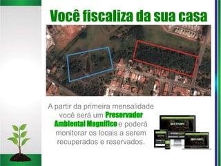 Você fiscaliza da sua casa
A partir da primeira mensalidade
você será um Preservador
Ambiental Magnífico e poderá
monitorar os locais a serem
recuperados e reservados.
 