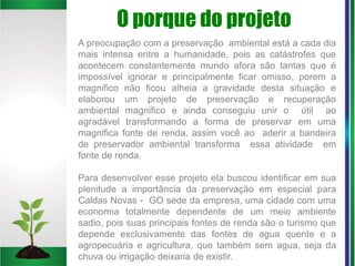 O porque do projeto
A preocupação com a preservação ambiental está a cada dia
mais intensa entre a humanidade, pois as catástrofes que
acontecem constantemente mundo afora são tantas que é
impossível ignorar e principalmente ficar omisso, porem a
magnifico não ficou alheia a gravidade desta situação e
elaborou um projeto de preservação e recuperação
ambiental magnifico e ainda conseguiu unir o útil ao
agradável transformando a forma de preservar em uma
magnifica fonte de renda, assim você ao aderir a bandeira
de preservador ambiental transforma essa atividade em
fonte de renda.
Para desenvolver esse projeto ela buscou identificar em sua
plenitude a importância da preservação em especial para
Caldas Novas - GO sede da empresa, uma cidade com uma
economia totalmente dependente de um meio ambiente
sadio, pois suas principais fontes de renda são o turismo que
depende exclusivamente das fontes de agua quente e a
agropecuária e agricultura, que também sem agua, seja da
chuva ou irrigação deixaria de existir.
 