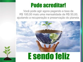 Pode acreditar!
E sendo feliz
Você pode agir agora pagando a taxa de
R$ 100,00 mais uma mensalidade de R$ 50,00,
ajudando a recuperação e preservação do planeta.
 
