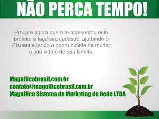 NÃO PERCA TEMPO!
Procure agora quem te apresentou este
projeto, e faça seu cadastro, ajudando o
Planeta e tendo a oportunidade de mudar
a sua vida e de sua família.
Magnificobrasil.com.br
contato@magnificobrasil.com.br
Magnifico Sistema de Marketing de Rede LTDA
 