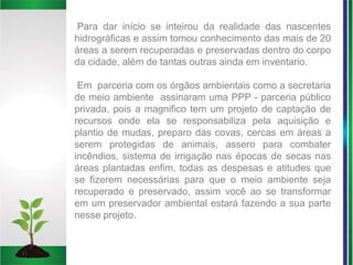 Para dar início se inteirou da realidade das nascentes
hidrográficas e assim tomou conhecimento das mais de 20
áreas a serem recuperadas e preservadas dentro do corpo
da cidade, além de tantas outras ainda em inventario.
Em parceria com os órgãos ambientais como a secretaria
de meio ambiente assinaram uma PPP - parceria público
privada, pois a magnifico tem um projeto de captação de
recursos onde ela se responsabiliza pela aquisição e
plantio de mudas, preparo das covas, cercas em áreas a
serem protegidas de animais, assero para combater
incêndios, sistema de irrigação nas épocas de secas nas
áreas plantadas enfim, todas as despesas e atitudes que
se fizerem necessárias para que o meio ambiente seja
recuperado e preservado, assim você ao se transformar
em um preservador ambiental estará fazendo a sua parte
nesse projeto.
 