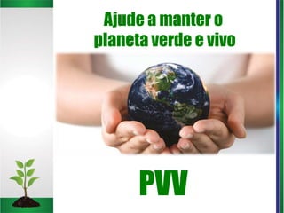 Ajude a manter o
planeta verde e vivo
PVV
 