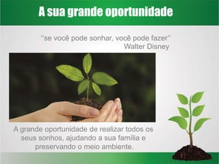A sua grande oportunidade
‘‘se você pode sonhar, você pode fazer’’
A grande oportunidade de realizar todos os
seus sonhos, ajudando a sua família e
preservando o meio ambiente.
Walter Disney
 
