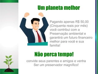 Não perca tempo!
convide seus parentes e amigos e venha
Ser um preservador magnífico!
Pagando apenas R$ 50,00
(Cinquenta reais por mês)
você contribui com a
Preservação ambiental e
garantirá um futuro financeiro
melhor para você e sua
família!
Um planeta melhor
 