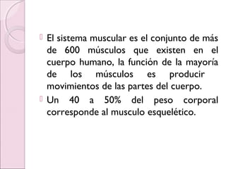  El sistema muscular es el conjunto de más
de 600 músculos que existen en el
cuerpo humano, la función de la mayoría
de los músculos es producir
movimientos de las partes del cuerpo.
 Un 40 a 50% del peso corporal
corresponde al musculo esquelético.
 