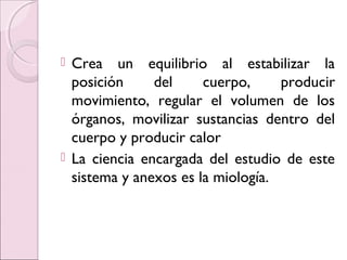 Crea un equilibrio al estabilizar la
posición del cuerpo, producir
movimiento, regular el volumen de los
órganos, movilizar sustancias dentro del
cuerpo y producir calor
 La ciencia encargada del estudio de este
sistema y anexos es la miología.
 