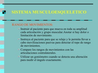 SISTEMA MUSCULOESQUELETICO RANGO DE MOVIMIENTOS: Instruir al paciente para que mueva en toda su amplitud cada articulación y grupo muscular.Anotar si hay dolor o limitación de movimiento. Instruya al paciente para que se relaje y le permita llevar a cabo movilizaciones pasivas para detectar el tope de rango de movimientos. Compare los rangos de movimientos con las articulaciones contralaterales. Utilizar un goniómetro cuando se detecta una alteración para medir el ángulo exactamente. 