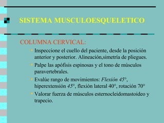 SISTEMA MUSCULOESQUELETICO COLUMNA CERVICAL: Inspeccione el cuello del paciente, desde la posición anterior y posterior. Alineación,simetría de pliegues. Palpe las apófisis espinosas y el tono de músculos paravertebrales. Evalúe rango de movimientos:  Flexión 45 °, hiperextensión  45 °, flexión lateral 40°, rotación 70° Valorar fuerza de músculos esternocleidomastoideo y trapecio. 