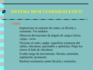 SISTEMA MUSCULOESQUELETICO CODO: Inspeccione el contorno de codos, en flexión y extensión. Ver nódulos. Observar desviaciones de ángulo de carga. Cubitus valgus, varus. Flexione el codo y palpe: superficie extensora del cúbito, olécranon, epicóndilo y epitróclea. Palpe los surcos al lado de olecránon. Evalúe rango de movimiento: flexión, extensión, supinación, pronación. Realizar resistencia contra flexión y extensión. 