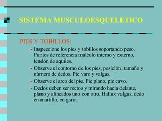 SISTEMA MUSCULOESQUELETICO PIES Y TOBILLOS: Inspeccione los pies y tobillos soportando peso. Puntos de referencia maléolo interno y externo, tendón de aquiles. Observe el contorno de los pies, posición, tamaño y número de dedos. Pie varo y valgus. Observe el arco del pie. Pie plano, pie cavo. Dedos deben ser rectos y mirando hacia delante, plano y alineados uno con otro. Hallux valgus, dedo en martillo, en garra. 