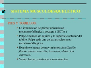 SISTEMA MUSCULOESQUELETICO PIES Y TOBILLOS: La inflamación de primer articulación metartarsofalángica : podagra ( GOTA ) Palpe el tendón de aquiles y la superficie anterior del tobillo. Palpe cada una de las articulaciones metatarsofalángicas. Examine el rango de movimientos:  dorsiflexión, flexión plantar,eversión, inversión, abducción, aducción. Valore fuerza, resistencia a movimientos. 