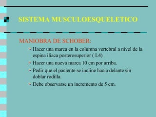 SISTEMA MUSCULOESQUELETICO MANIOBRA DE SCHOBER: Hacer una marca en la columna vertebral a nivel de la espina iliaca posterosuperior ( L4) Hacer una nueva marca 10 cm por arriba. Pedir que el paciente se incline hacia delante sin doblar rodilla. Debe observarse un incremento de 5 cm. 