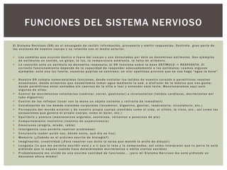 E l S i s t e m a N e r v i o s o ( S N ) e s e l e n c a r g a d o d e r e c i b i r i n f o r m a c i ó n , p r o c e s a r l a y e m i t i r r e s p u e s t a s . C o n t r o l a g r a n p a r t e d e
l a s a c c i o n e s d e n u e s t r o c u e r p o y s u r e l a c i ó n c o n e l m e d i o e x t e r i o r .
 L o s c a m b i o s q u e o c u r r e n d e n t r o o f u e r a d e l c u e r p o y s o n d e t e c t a d o s p o r é s t e s e d e n o m i n a n e s t í m u l o s . S o n e j e m p l o s
d e e s t í m u l o s u n s o n i d o , u n g o l p e , l a l u z , l a t e m p e r a t u r a a m b i e n t e , l a f a l t a d e a l i m e n t o .
 L a r e a c c i ó n a n t e u n e s t í m u l o s e d e n o m i n a r e s p u e s t a ; e l S N f u n c i o n a s o b r e l a b a s e E S T Í M U L O - > R E S P U E S T A . E l
c o r r e c t o f u n c i o n a m i e n t e d e p e n d e d e l a c a p a c i d a d d e r e s p o n d e r a d e c u a d a m e n t e a l o s e s t í m u l o s ; v e a m o s a l g u n o s
e j e m p l o s : a n t e u n a l u z f u e r t e , n u e s t r a s p u p i l a s s e c o n t r a e n ; u n o l o r a p e t i t o s o p r o v o c a q u e s e n o s h a g a " a g u a l a b o c a " .
 N u e s t r o S N c u m p l e n u m e r o s í s i m a s f u n c i o n e s , d e s d e c o n t o l a r l o s l a t i d o s d e n u e s t r o c o r a z ó n a p e r m i t i r n o s r e s o l v e r
e c u a c i o n e s , d e s d e a v i s a r n o s q u e n e c e s i t a m o s t o m a r a g u a m e d i a n t e l a s e d , a d i s f r u t a r d e l a m ú s i c a q u e n o s g u s t a ;
d e s d e p e r m i t i r n o s e s t a r s e n t a d o s s i n c a e r n o s d e l a s i l l a a l e e r y e n t e n d e r e s t e t e x t o . M e n c i o n a r e m o s a q u í s o l o
a l g u n a s d e e l l a s :
 C o n t r o l d e m o v i m i e n t o s v o l u n t a r i o s ( c a m i n a r , c o r r e r , g e s t i c u l a r ) e i n v o l u n t a r i o s ( l a t i d o s c a r d í a c o s , m o v i m i e n t o s d e l
t u b o d i g e s t i v o )
 C o n t r o l d e l o s r e f l e j o s ( t o c a r c o n l a m a n o u n o b j e t o c a l i e n t e y r e t i r a r l a d e i n m e d i a t o )
 C o o r d i n a c i ó n d e l o s d e m á s s i s t e m a s c o r p o r a l e s ( l o c o m o t o r , d i g e s t i v o , g e n i t a l , r e s p i r a t o r i o , c i r c u l a t o r i o , e t c . )
 P e r c e p c i ó n d e l m u n d o e x t e r i o r y d e n u e s t r o p r o p i o c u e r p o ( s e n t i d o s c o m o e l o í d o , e l o l f a t o , l a v i s t a , e t c . , a s í c o m o l a s
s e n s a c i o n e s q u e g e n e r a e l p r o p i o c u e r p o , c o m o e l d o l o r , e t c . )
 E q u i l i b r i o y p o s t u r a ( m a n t e n e r n o s e r g u i d o s , s e n t a r n o s , v o l v e r n o s a p o n e r n o s d e p i e )
 C o m p o r t a m i e n t o i n s t i n t i v o ( i n s t i n t o d e s u p e r v i v e n c i a )
 E m o c i o n e s ( a l e g r í a , m i e d o , r a b i a )
 I n t e l i g e n c i a ( n o s p e r m i t e r e s o l v e r p r o b l e m a s )
 C o n c i e n c i a ( s a b e r q u i é n s o y , d ó n d e e s t o y , q u é d í a e s h o y )
 M e m o r i a ( ¿ C u á n d o e s e l p r ó x i m o e s c r i t o d e b i o l o g í a ? )
 I m a g i n a c i ó n , c r e a t i v i d a d ( ¡ P a r a r e s o l v e r c o n é x i t o l a t a r e a q u e m a n d ó l a p r o f e d e d i b u j o ! )
 L e n g u a j e ( l o q u e m e p e r m i t e e s c r i b i r e s t o y a t i q u e l o l e a s y l o c o m p r e n d a s , a s í c o m o i n t e r p r e t a r q u e t u p e r r o t e e s t á
p i d i e n d o q u e l o s a q u e s c u a n d o h a c e d e t e r m i n a d o s m o v i m i e n t o s o e m i t e c i e r t o s s o n i d o s )
 P r o b a b l e m e n t e m e o l v i d é d e u n a e n o r m e c a n t i d a d d e f u n c i o n e s . . . ¡ p e r o m i S i s t e m a N e r v i o s o m e e s t á p i d i e n d o u n
d e s c a n s o a h o r a m i s m o !
FUNCIONES DEL SISTEMA NERVIOSO
 