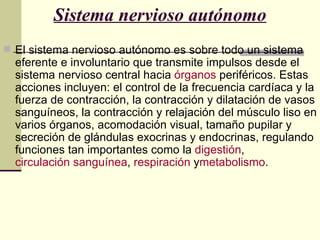 Sistema nervioso autónomo
 El sistema nervioso autónomo es sobre todo un sistema
  eferente e involuntario que transmite impulsos desde el
  sistema nervioso central hacia órganos periféricos. Estas
  acciones incluyen: el control de la frecuencia cardíaca y la
  fuerza de contracción, la contracción y dilatación de vasos
  sanguíneos, la contracción y relajación del músculo liso en
  varios órganos, acomodación visual, tamaño pupilar y
  secreción de glándulas exocrinas y endocrinas, regulando
  funciones tan importantes como la digestión,
  circulación sanguínea, respiración ymetabolismo.
 