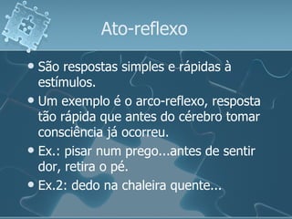 Ato-reflexo  São respostas simples e rápidas à estímulos. Um exemplo é o arco-reflexo, resposta tão rápida que antes do cérebro tomar consciência já ocorreu. Ex.: pisar num prego...antes de sentir dor, retira o pé. Ex.2: dedo na chaleira quente... 