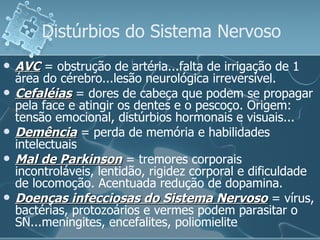 Distúrbios do Sistema Nervoso AVC  = obstrução de artéria...falta de irrigação de 1 área do cérebro...lesão neurológica irreversível. Cefaléias  = dores de cabeça que podem se propagar pela face e atingir os dentes e o pescoço. Origem: tensão emocional, distúrbios hormonais e visuais... Demência  = perda de memória e habilidades intelectuais Mal de Parkinson  = tremores corporais incontroláveis, lentidão, rigidez corporal e dificuldade de locomoção. Acentuada redução de dopamina. Doenças infecciosas do Sistema Nervoso  = vírus, bactérias, protozoários e vermes podem parasitar o SN...meningites, encefalites, poliomielite 