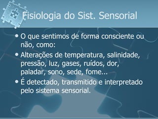Fisiologia do Sist. Sensorial O que sentimos de forma consciente ou não, como: Alterações de temperatura, salinidade, pressão, luz, gases, ruídos, dor, paladar, sono, sede, fome... É detectado, transmitido e interpretado pelo sistema sensorial. 