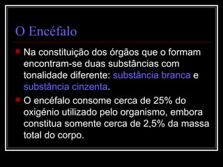 O Encéfalo Na constituição dos órgãos que o formam encontram-se duas substâncias com tonalidade diferente:  substância branca  e  substância cinzenta . O encéfalo consome cerca de 25% do oxigénio utilizado pelo organismo, embora constitua somente cerca de 2,5% da massa total do corpo. 