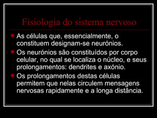 Fisiologia do sistema nervoso As células que, essencialmente, o constituem designam-se neurónios. Os neurónios são constituídos por corpo celular, no qual se localiza o núcleo, e seus prolongamentos: dendrites e axónio. Os prolongamentos destas células permitem que nelas circulem mensagens nervosas rapidamente e a longa distância. 