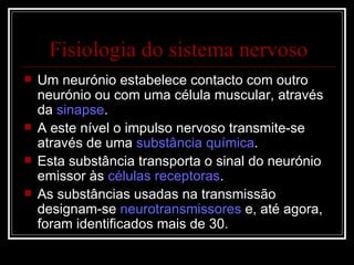 Um neurónio estabelece contacto com outro neurónio ou com uma célula muscular, através da  sinapse . A este nível o impulso nervoso transmite-se através de uma  substância química . Esta substância transporta o sinal do neurónio emissor às  células receptoras . As substâncias usadas na transmissão designam-se  neurotransmissores  e, até agora, foram identificados mais de 30. Fisiologia do sistema nervoso 