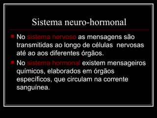 No  sistema nervoso  as mensagens são transmitidas ao longo de células  nervosas até ao aos diferentes órgãos. No  sistema hormonal  existem mensageiros químicos, elaborados em órgãos específicos, que circulam na corrente sanguínea. Sistema neuro-hormonal 