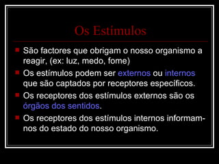 Os Estímulos São factores que obrigam o nosso organismo a reagir, (ex: luz, medo, fome) Os estímulos podem ser  externos  ou  internos  que são captados por receptores específicos. Os receptores dos estímulos externos são os  órgãos dos sentidos . Os receptores dos estímulos internos informam-nos do estado do nosso organismo. 