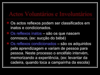 Os actos reflexos podem ser classificados em inatos e condicionados. Os reflexos inatos  – são os que nascem connosco, (ex: sucção do bébé) Os reflexos condicionados  – são os adquiridos pela aprendizagem e variam de pessoa para pessoa. Neste processo o encéfalo intervém, memorizando a experiência, (ex: levantar da cadeira, quando toca a campaínha da escola) Actos Voluntários e Involuntários 