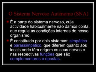 O Sistema Nervoso Autónomo (SNA) É a parte do sistema nervoso, cuja actividade habitualmente não damos conta, que regula as condições internas do nosso organismo. É constituído por dois sistemas:  simpático  e  parassimpático , que diferem quanto aos locais onde têm origem os seus nervos e nas respectivas  funções  que são  complementares e opostas . 