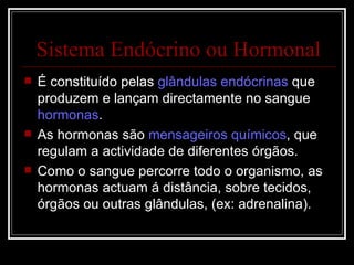 Sistema Endócrino ou Hormonal É constituído pelas  glândulas endócrinas  que produzem e lançam directamente no sangue  hormonas . As hormonas são  mensageiros químicos , que regulam a actividade de diferentes órgãos. Como o sangue percorre todo o organismo, as hormonas actuam á distância, sobre tecidos, órgãos ou outras glândulas, (ex: adrenalina). 