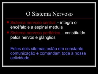 O Sistema Nervoso Sistema nervoso central  – integra o encéfalo e a espinal medula Sistema nervoso periférico  – constituído pelos nervos e glânglios Estes dois sitemas estão em constante comunicação e comandam toda a nossa actividade. 