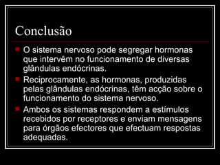Conclusão O sistema nervoso pode segregar hormonas que intervêm no funcionamento de diversas glândulas endócrinas.  Reciprocamente, as hormonas, produzidas pelas glândulas endócrinas, têm acção sobre o funcionamento do sistema nervoso. Ambos os sistemas respondem a estímulos recebidos por receptores e enviam mensagens para órgãos efectores que efectuam respostas adequadas. 