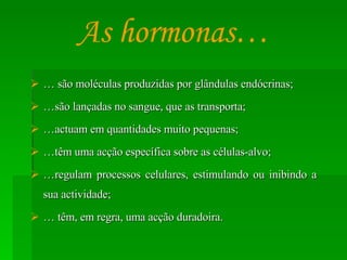 …  são moléculas produzidas por glândulas endócrinas; … são lançadas no sangue, que as transporta; … actuam em quantidades muito pequenas; … têm uma acção específica sobre as células-alvo; … regulam processos celulares, estimulando ou inibindo a sua actividade; …  têm, em regra, uma acção duradoira. As hormonas… 
