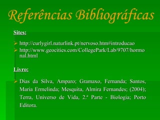 Sites: http://curlygirl.naturlink.pt/nervoso.htm#introducao http://www.geocities.com/CollegePark/Lab/9707/hormonal.html Livro: Dias da Silva, Amparo; Gramaxo, Fernanda; Santos, Maria Ermelinda; Mesquita, Almira Fernandes; (2004); Terra, Universo de Vida, 2.ª Parte - Biologia; Porto Editora. Referências Bibliográficas 