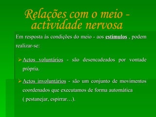 Em resposta às condições do meio - aos  estímulos  , podem realizar-se: Actos voluntários  - são desencadeados por vontade própria. Actos involuntários  - são um conjunto de movimentos coordenados que executamos de forma automática  ( pestanejar, espirrar…). Relações com o meio - actividade nervosa 