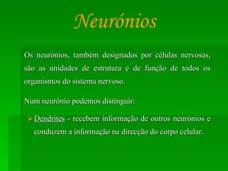 Os neurónios, também designados por células nervosas, são as unidades de estrutura e de função de todos os organismos do sistema nervoso. Num neurónio podemos distinguir: Dendrites  - recebem informação de outros neurónios e conduzem a informação na direcção do corpo celular. Neurónios 