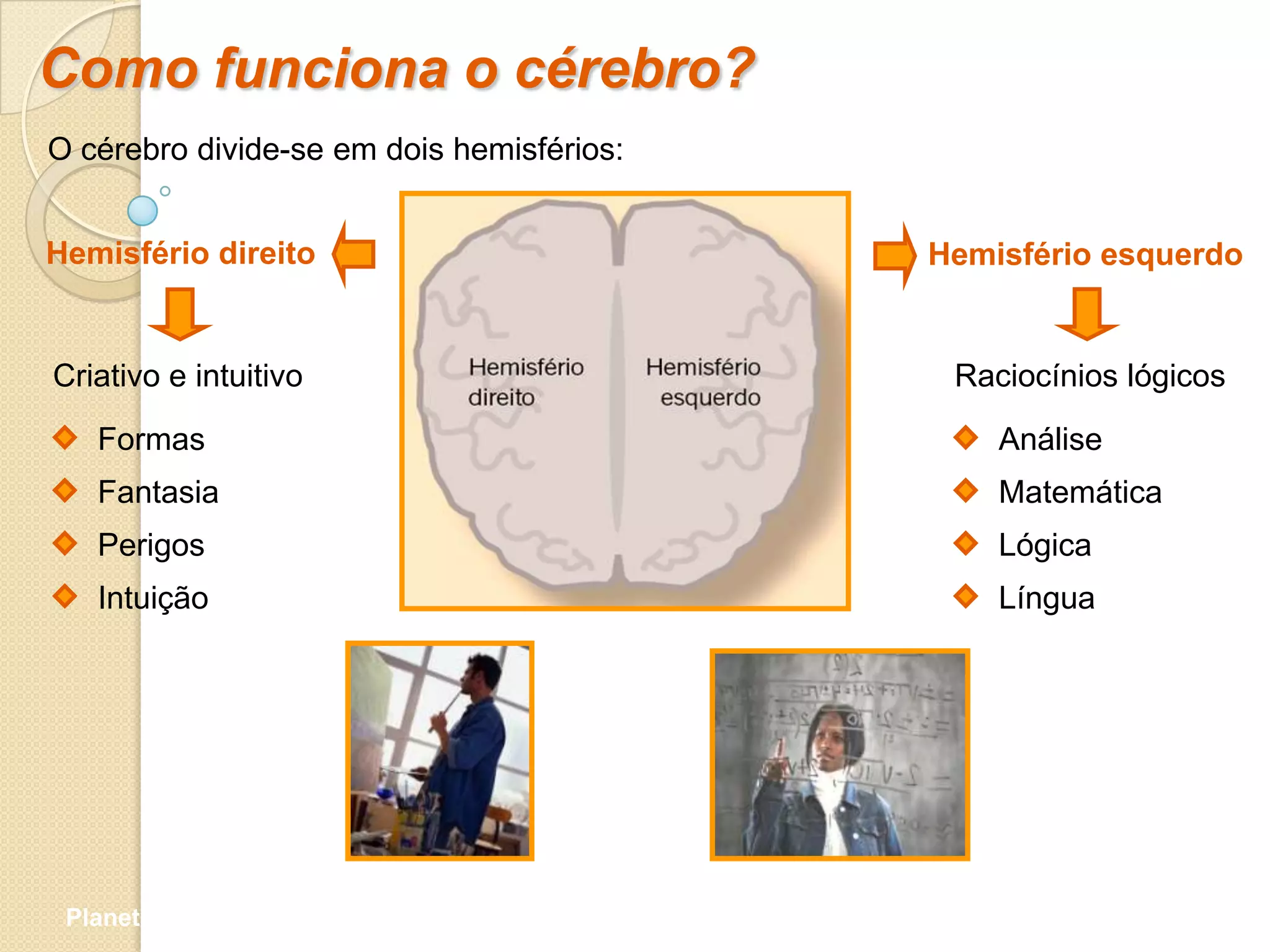 Como funciona o cérebro?
O cérebro divide-se em dois hemisférios:


Hemisfério direito                         Hemisfério esquerdo


Criativo e intuitivo                        Raciocínios lógicos

   Formas                                      Análise
   Fantasia                                    Matemática
   Perigos                                     Lógica
   Intuição                                    Língua




 Planeta Terra — 9.º ano
 
