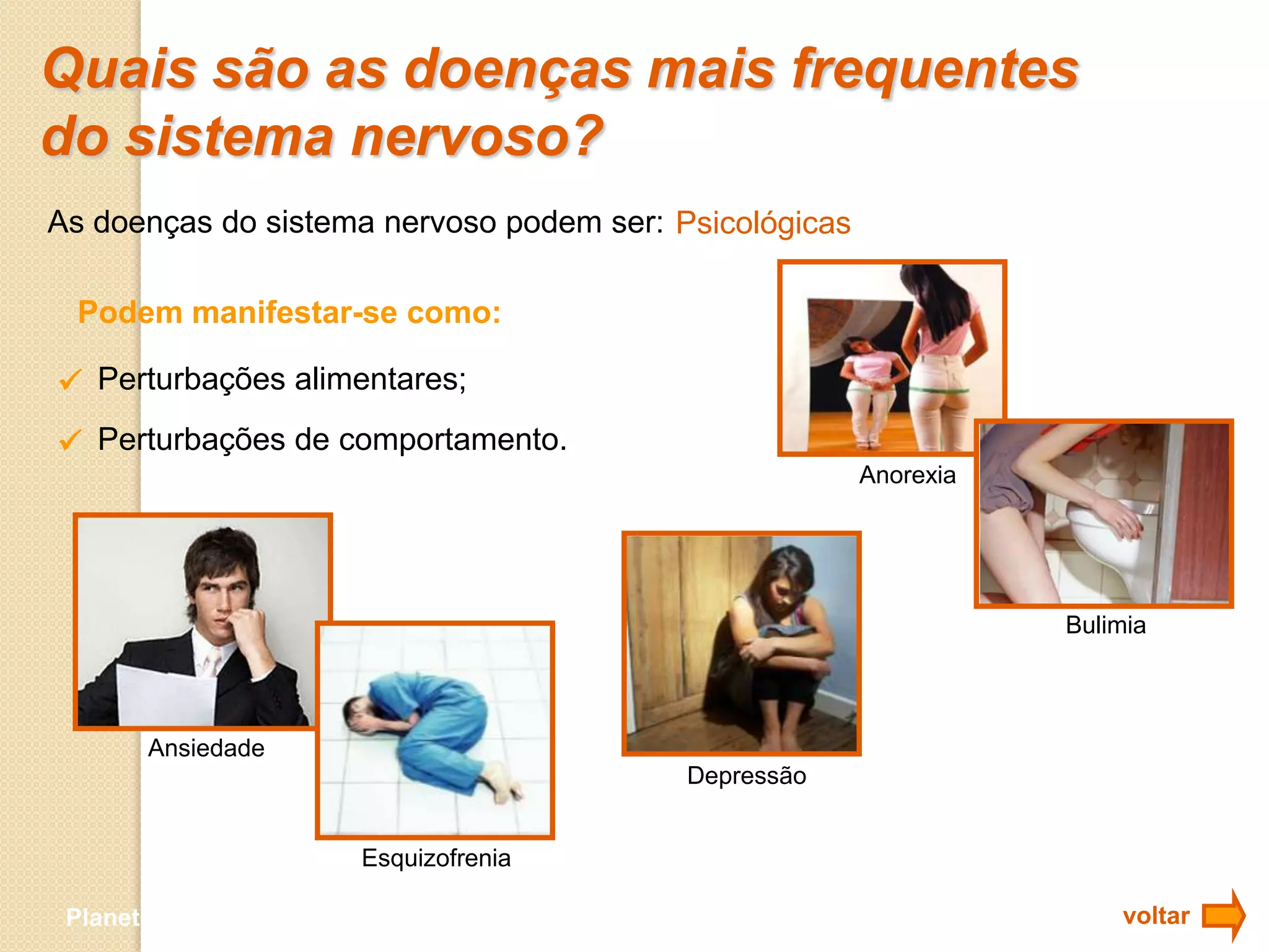 Quais são as doenças mais frequentes
do sistema nervoso?
As doenças do sistema nervoso podem ser: Psicológicas

 Podem manifestar-se como:

 Perturbações alimentares;
 Perturbações de comportamento.
                                                        Anorexia




                                                                   Bulimia



       Ansiedade
                                           Depressão


                           Esquizofrenia

 Planeta Terra — 9.º ano                                               voltar
 