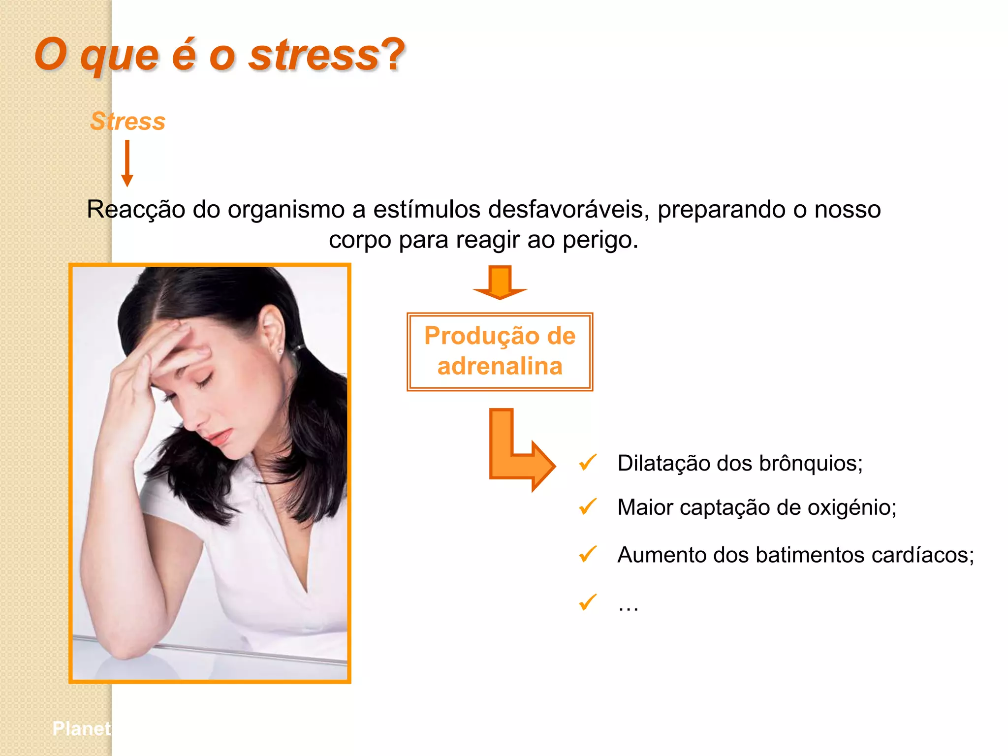 O que é o stress?
   Stress


   Reacção do organismo a estímulos desfavoráveis, preparando o nosso
                      corpo para reagir ao perigo.


                               Produção de
                                adrenalina


                                              Dilatação dos brônquios;
                                              Maior captação de oxigénio;
                                              Aumento dos batimentos cardíacos;
                                              …



Planeta Terra — 9.º ano
 