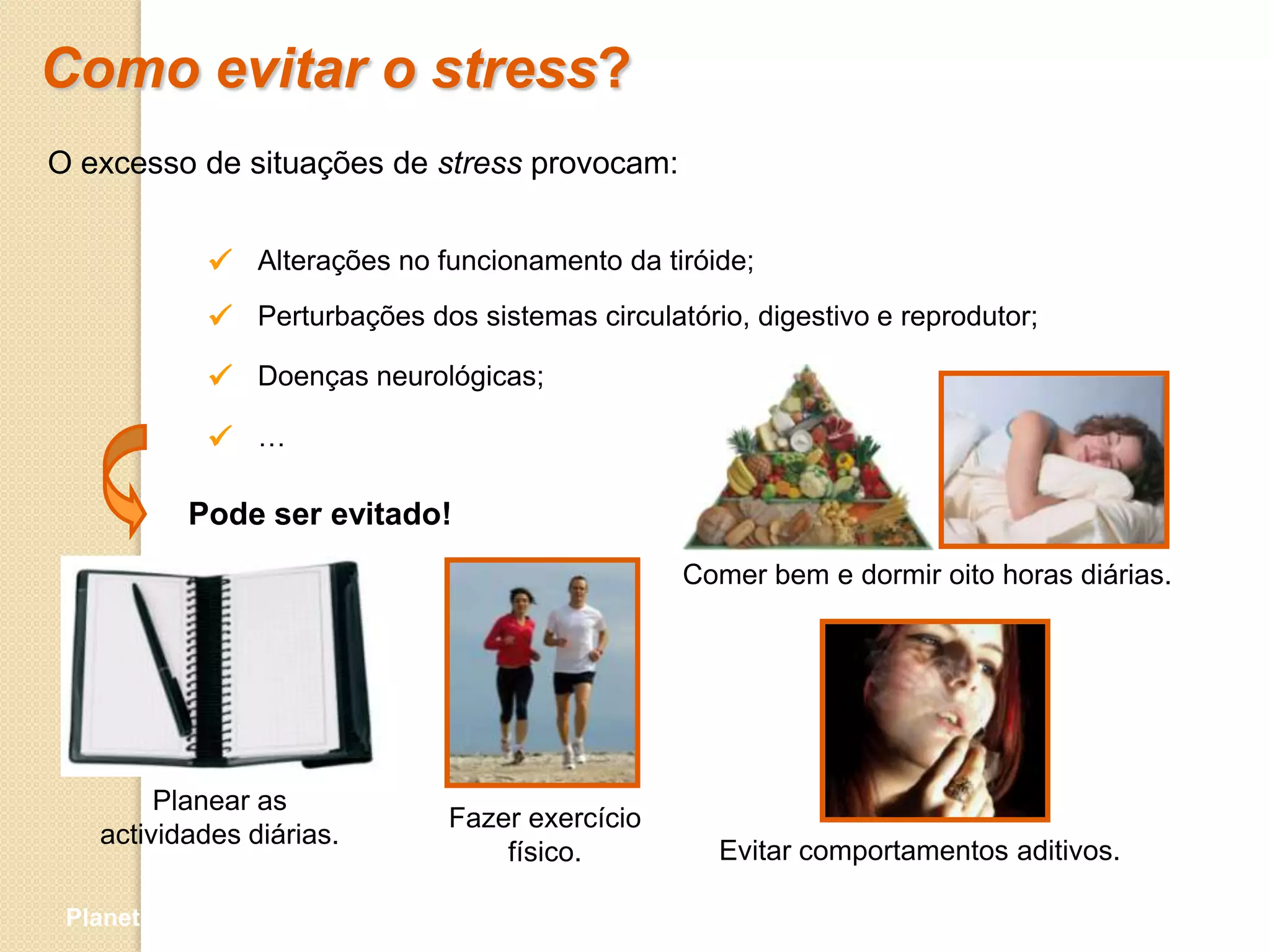 Como evitar o stress?
O excesso de situações de stress provocam:


             Alterações no funcionamento da tiróide;
             Perturbações dos sistemas circulatório, digestivo e reprodutor;
             Doenças neurológicas;
             …

           Pode ser evitado!
                                                 Comer bem e dormir oito horas diárias.




        Planear as
                              Fazer exercício
   actividades diárias.
                                  físico.           Evitar comportamentos aditivos.

 Planeta Terra — 9.º ano
 