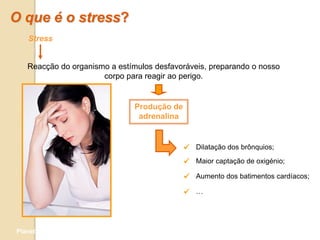 O que é o stress?
   Stress


   Reacção do organismo a estímulos desfavoráveis, preparando o nosso
                      corpo para reagir ao perigo.


                               Produção de
                                adrenalina


                                              Dilatação dos brônquios;
                                              Maior captação de oxigénio;
                                              Aumento dos batimentos cardíacos;
                                              …



Planeta Terra — 9.º ano
 