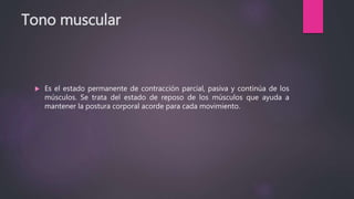 Tono muscular
 Es el estado permanente de contracción parcial, pasiva y continúa de los
músculos. Se trata del estado de reposo de los músculos que ayuda a
mantener la postura corporal acorde para cada movimiento.
 