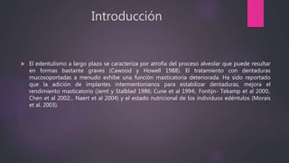 Introducción
 El edentulismo a largo plazo se caracteriza por atrofia del proceso alveolar que puede resultar
en formas bastante graves (Cawood y Howell 1988). El tratamiento con dentaduras
mucosoportadas a menudo exhibe una función masticatoria deteriorada. Ha sido reportado
que la adición de implantes intermentonianos para estabilizar dentaduras, mejora el
rendimiento masticatorio (Jemt y Stalblad 1986; Cune et al 1994;. Fontijn- Tekamp et al 2000;.
Chen et al 2002;.. Naert et al 2004) y el estado nutricional de los individuos edéntulos (Morais
et al. 2003).
 